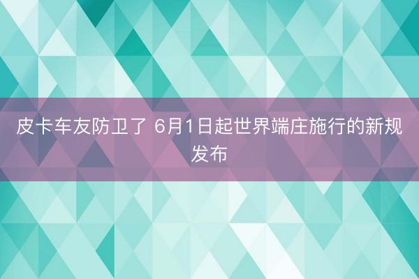 皮卡车友防卫了 6月1日起世界端庄施行的新规发布