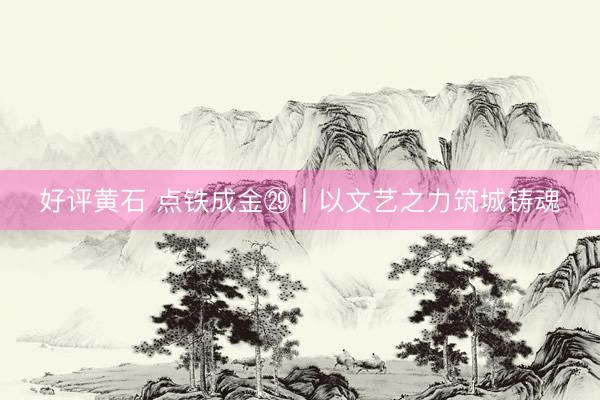 好评黄石 点铁成金㉙丨以文艺之力筑城铸魂