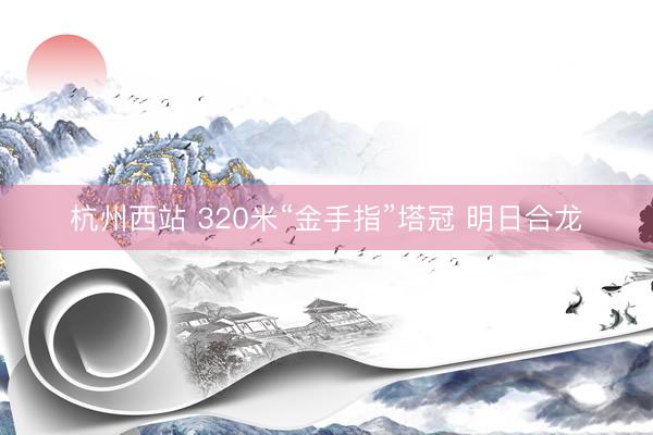 杭州西站 320米“金手指”塔冠 明日合龙