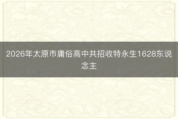 2026年太原市庸俗高中共招收特永生1628东说念主