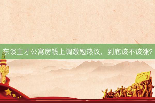 东谈主才公寓房钱上调激勉热议，到底该不该涨？