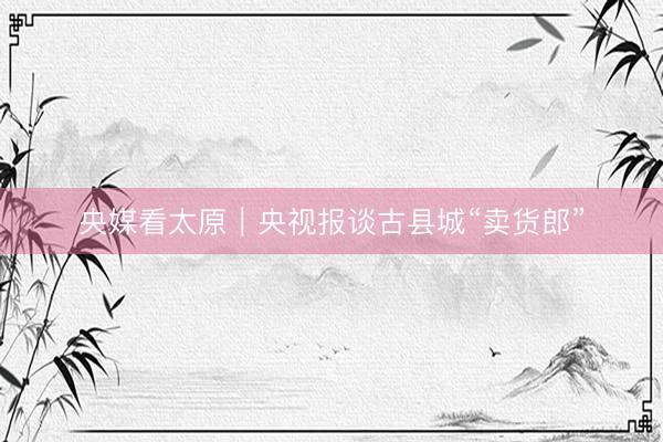 央媒看太原｜央视报谈古县城“卖货郎”