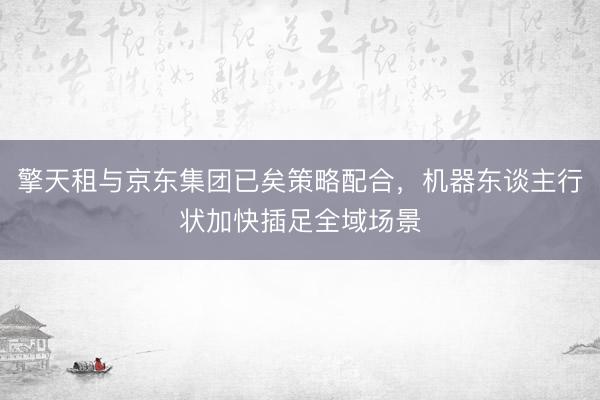 擎天租与京东集团已矣策略配合，机器东谈主行状加快插足全域场景