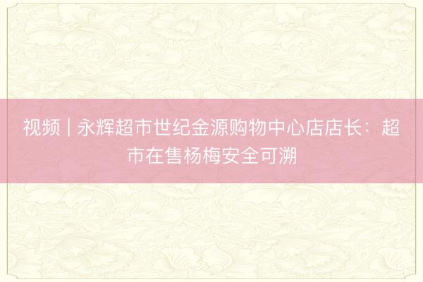 视频 | 永辉超市世纪金源购物中心店店长：超市在售杨梅安全可溯