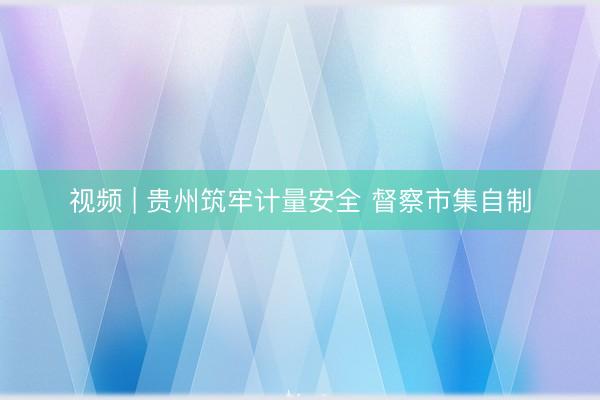 视频 | 贵州筑牢计量安全 督察市集自制