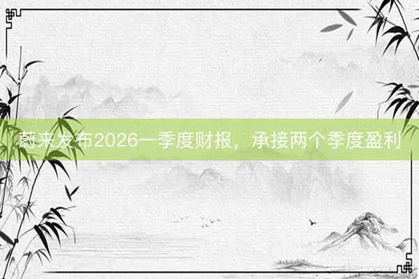 蔚来发布2026一季度财报，承接两个季度盈利
