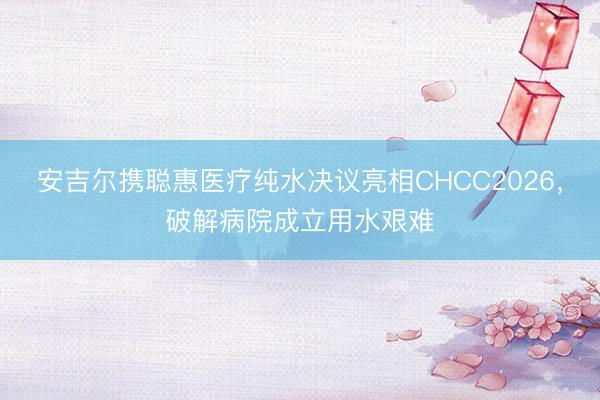 安吉尔携聪惠医疗纯水决议亮相CHCC2026，破解病院成立用水艰难