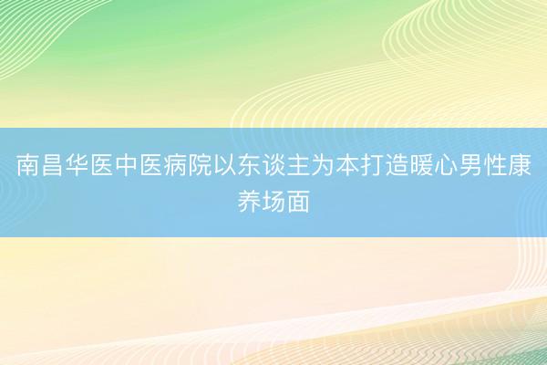 南昌华医中医病院以东谈主为本打造暖心男性康养场面
