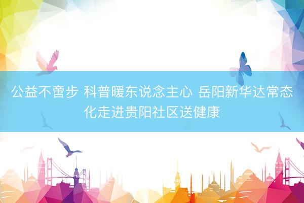 公益不啻步 科普暖东说念主心 岳阳新华达常态化走进贵阳社区送健康