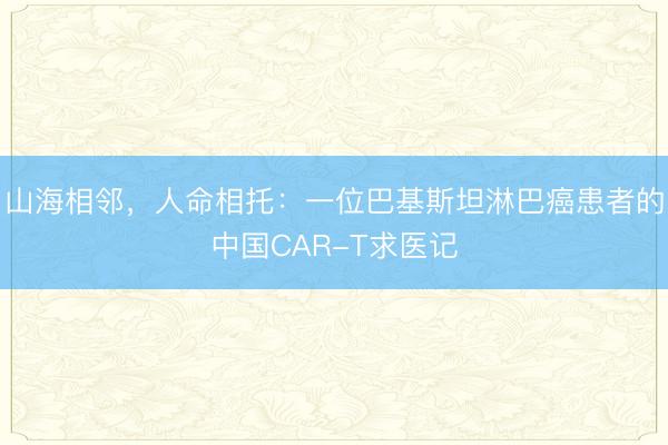 山海相邻，人命相托：一位巴基斯坦淋巴癌患者的中国CAR-T求医记