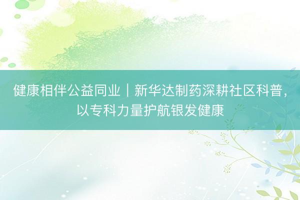 健康相伴公益同业｜新华达制药深耕社区科普，以专科力量护航银发健康
