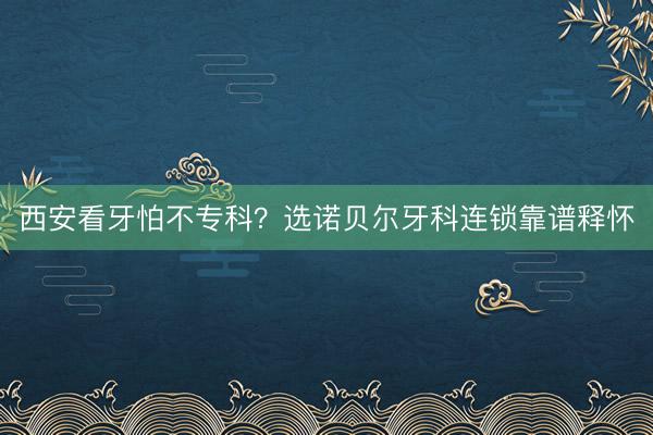 西安看牙怕不专科？选诺贝尔牙科连锁靠谱释怀