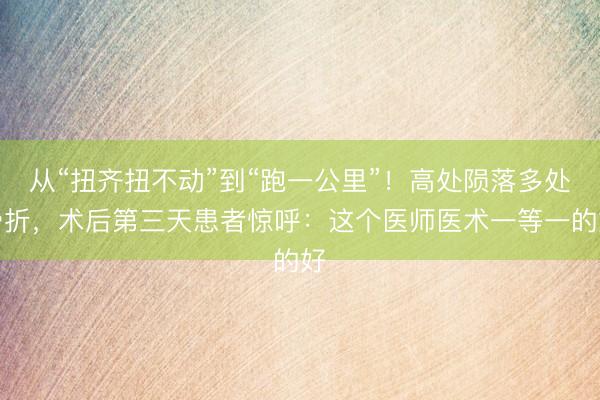从“扭齐扭不动”到“跑一公里”！高处陨落多处骨折，术后第三天患者惊呼：这个医师医术一等一的好