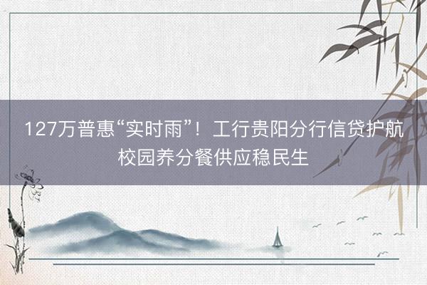 127万普惠“实时雨”！工行贵阳分行信贷护航校园养分餐供应稳民生