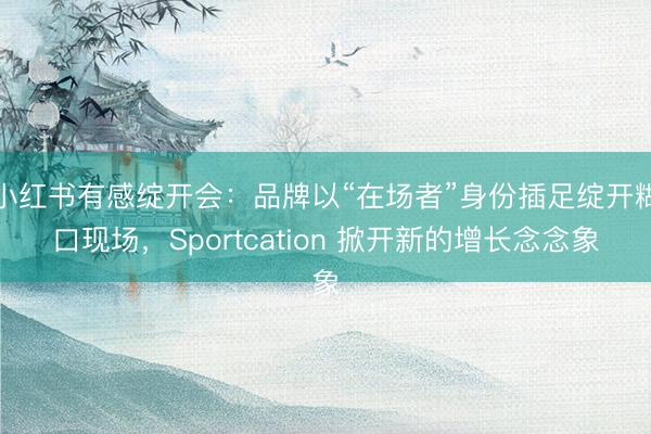小红书有感绽开会：品牌以“在场者”身份插足绽开糊口现场，Sportcation 掀开新的增长念念象