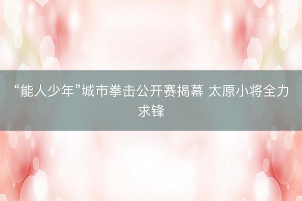 “能人少年”城市拳击公开赛揭幕 太原小将全力求锋