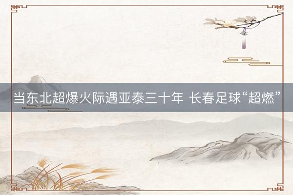 当东北超爆火际遇亚泰三十年 长春足球“超燃”
