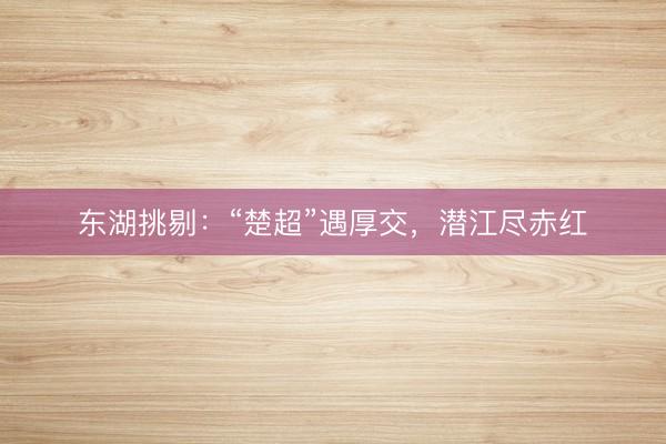 东湖挑剔：“楚超”遇厚交，潜江尽赤红