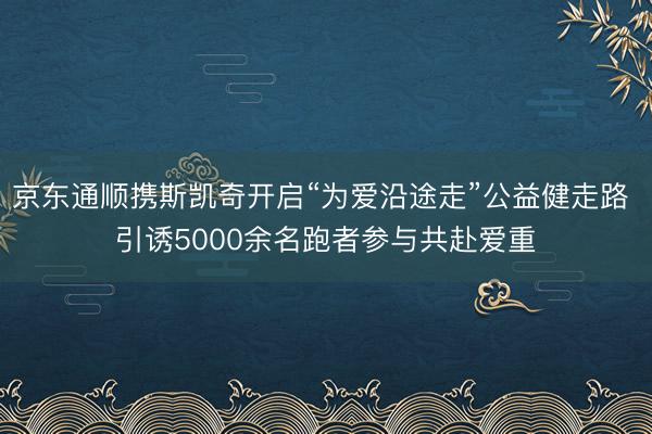 京东通顺携斯凯奇开启“为爱沿途走”公益健走路 引诱5000余名跑者参与共赴爱重