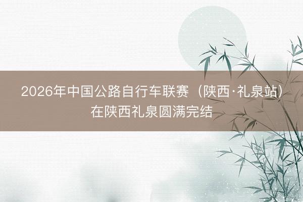 2026年中国公路自行车联赛（陕西·礼泉站）在陕西礼泉圆满完结