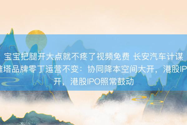 宝宝把腿开大点就不疼了视频免费 长安汽车计谋协同，阿维塔品牌零丁运营不变：协同降本空间大开，港股IPO照常鼓动