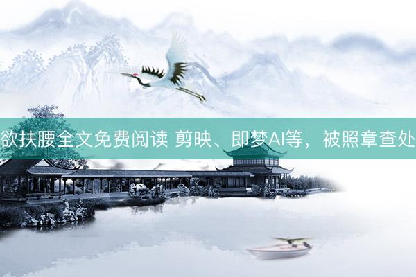 欲扶腰全文免费阅读 剪映、即梦AI等，被照章查处