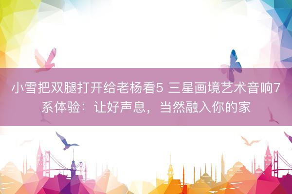 小雪把双腿打开给老杨看5 三星画境艺术音响7系体验：让好声息，当然融入你的家