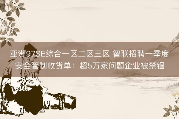 亚洲97SE综合一区二区三区 智联招聘一季度安全管制收货单：超5万家问题企业被禁锢