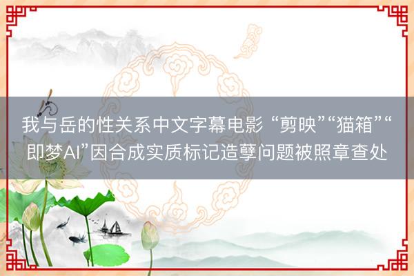 我与岳的性关系中文字幕电影 “剪映”“猫箱”“即梦AI”因合成实质标记造孽问题被照章查处
