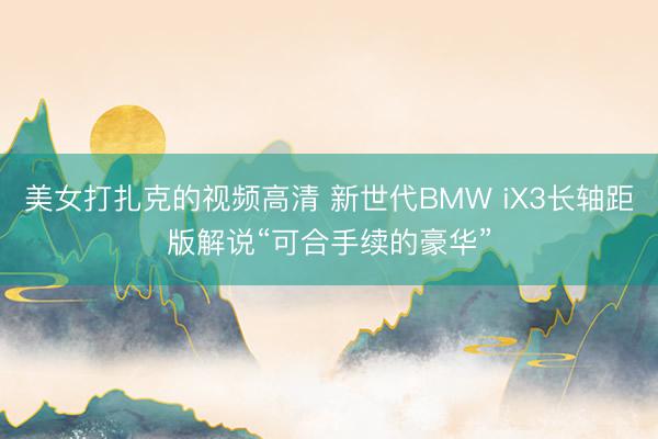 美女打扎克的视频高清 新世代BMW iX3长轴距版解说“可合手续的豪华”