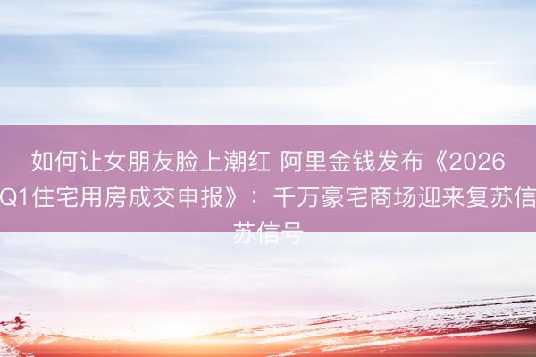 如何让女朋友脸上潮红 阿里金钱发布《2026年Q1住宅用房成交申报》：千万豪宅商场迎来复苏信号