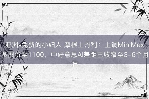 亚洲v免费的小妇人 摩根士丹利：上调MiniMax贪图价至1100，中好意思AI差距已收窄至3-6个月