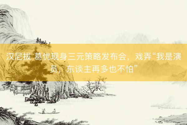 汉尼拔 葛优现身三元策略发布会，戏弄“我是演员，东谈主再多也不怕”