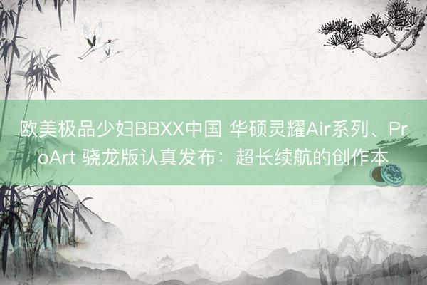 欧美极品少妇BBXX中国 华硕灵耀Air系列、ProArt 骁龙版认真发布：超长续航的创作本