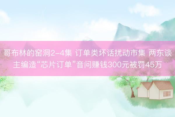 哥布林的窑洞2-4集 订单类坏话扰动市集 两东谈主编造“芯片订单”音问赚钱300元被罚45万