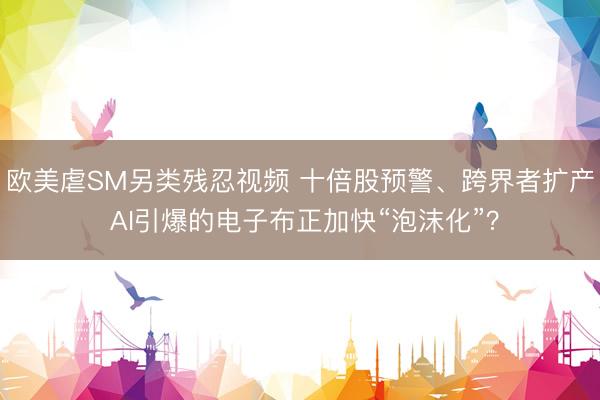 欧美虐SM另类残忍视频 十倍股预警、跨界者扩产 AI引爆的电子布正加快“泡沫化”？