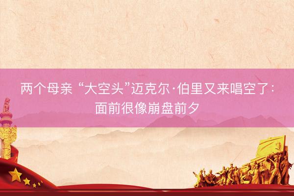 两个母亲 “大空头”迈克尔·伯里又来唱空了：面前很像崩盘前夕