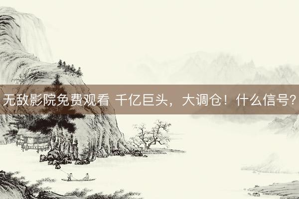 无敌影院免费观看 千亿巨头，大调仓！什么信号？