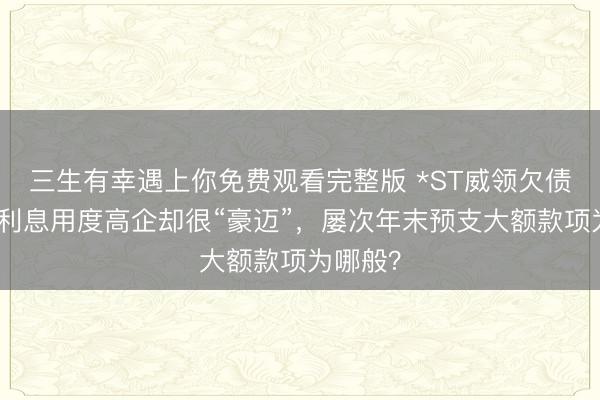 三生有幸遇上你免费观看完整版 *ST威领欠债激增、利息用度高企却很“豪迈”，屡次年末预支大额款项为哪般？