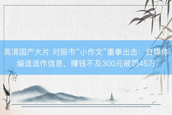 高清国产大片 对股市“小作文”重拳出击：自媒体编造造作信息，赚钱不及300元被罚45万