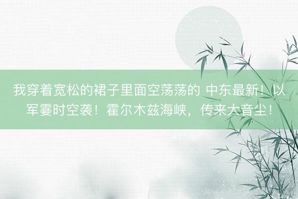 我穿着宽松的裙子里面空荡荡的 中东最新！以军霎时空袭！霍尔木兹海峡，传来大音尘！