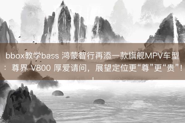 bbox教学bass 鸿蒙智行再添一款旗舰MPV车型：尊界 V800 厚爱请问，展望定位更“尊”更“贵”！