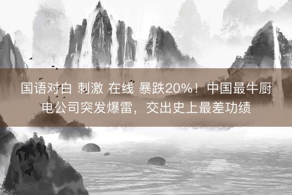 国语对白 刺激 在线 暴跌20%！中国最牛厨电公司突发爆雷，交出史上最差功绩