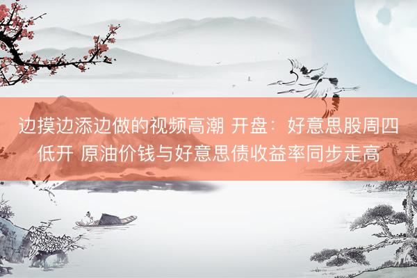 边摸边添边做的视频高潮 开盘：好意思股周四低开 原油价钱与好意思债收益率同步走高