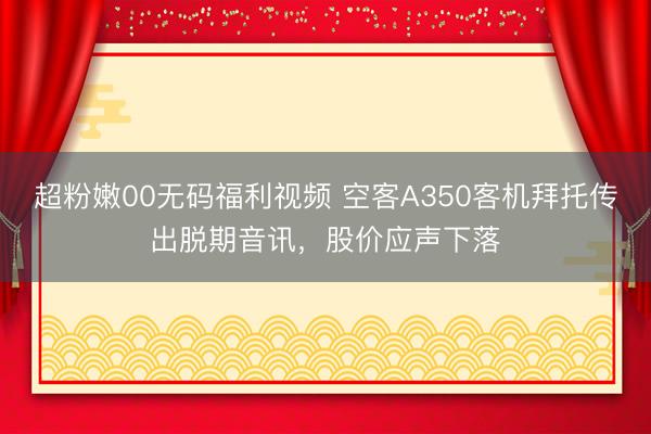 超粉嫩00无码福利视频 空客A350客机拜托传出脱期音讯，股价应声下落