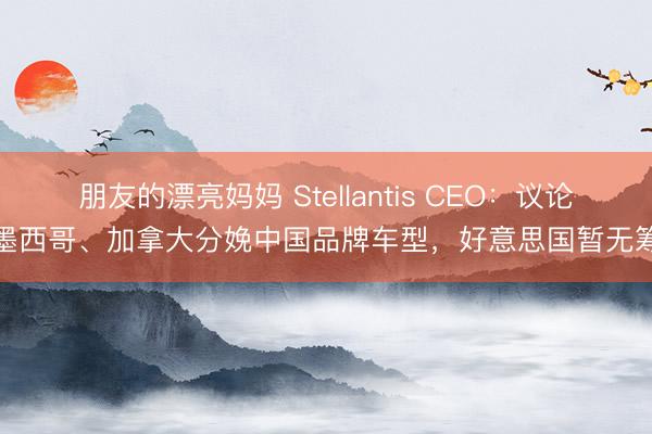 朋友的漂亮妈妈 Stellantis CEO：议论在墨西哥、加拿大分娩中国品牌车型，好意思国暂无筹画