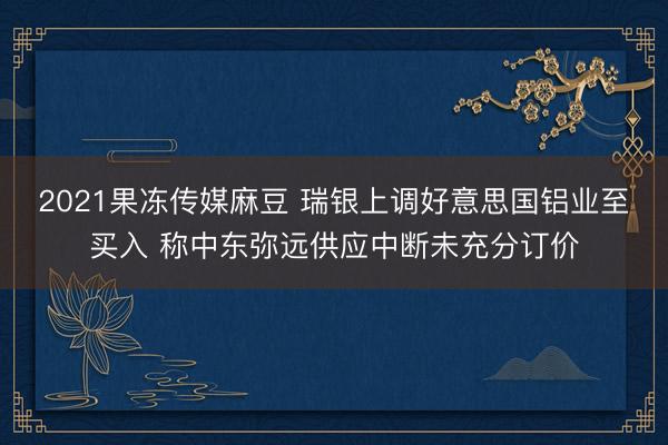 2021果冻传媒麻豆 瑞银上调好意思国铝业至买入 称中东弥远供应中断未充分订价