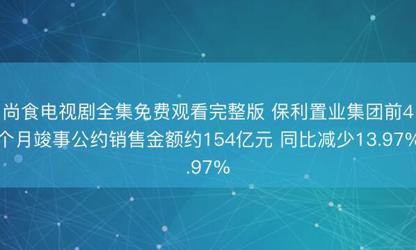 尚食电视剧全集免费观看完整版 保利置业集团前4个月竣事公约销售金额约154亿元 同比减少13.97%