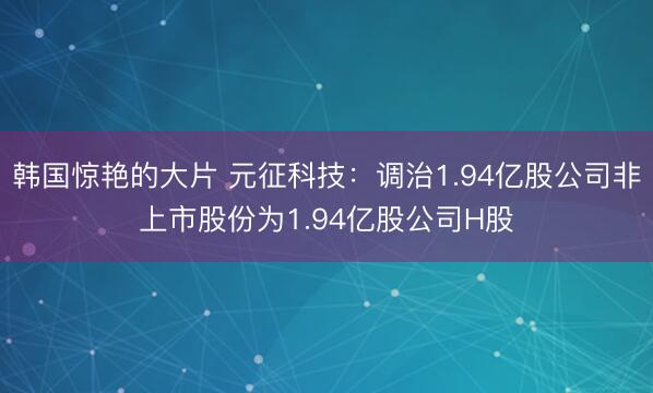 韩国惊艳的大片 元征科技：调治1.94亿股公司非上市股份为1.94亿股公司H股