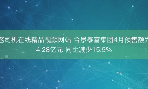 老司机在线精品视频网站 合景泰富集团4月预售额为4.28亿元 同比减少15.9%